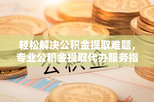 辉县轻松解决公积金提取难题，专业公积金提取代办服务指南
