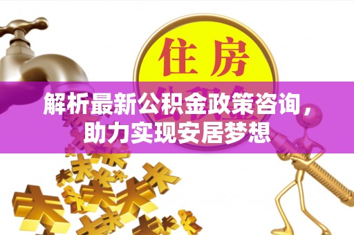 辉县解析最新公积金政策咨询，助力实现安居梦想