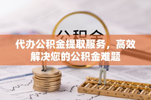 辉县代办公积金提取服务，高效解决您的公积金难题