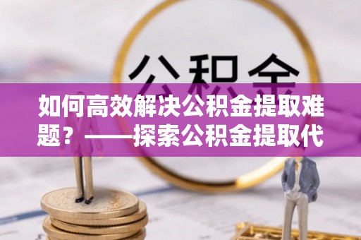 辉县如何高效解决公积金提取难题？——探索公积金提取代办哪里有的专业服务