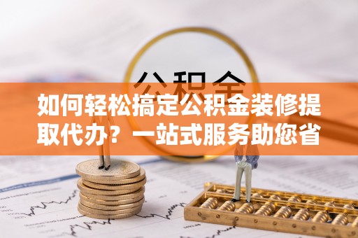 辉县如何轻松搞定公积金装修提取代办？一站式服务助您省时省心