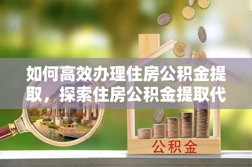 辉县如何高效办理住房公积金提取，探索住房公积金提取代办服务的优劣与选择