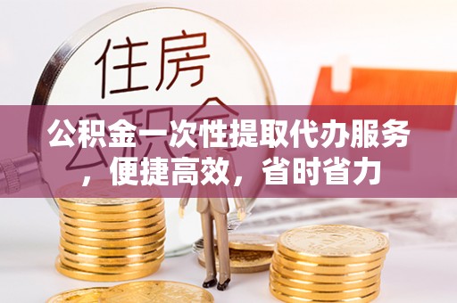 辉县公积金一次性提取代办服务，便捷高效，省时省力