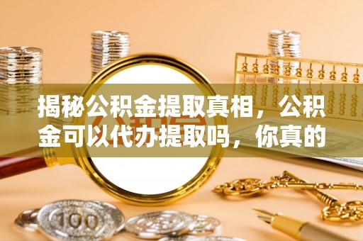 辉县揭秘公积金提取真相，公积金可以代办提取吗，你真的了解吗？