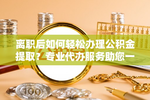 辉县离职后如何轻松办理公积金提取？专业代办服务助您一臂之力