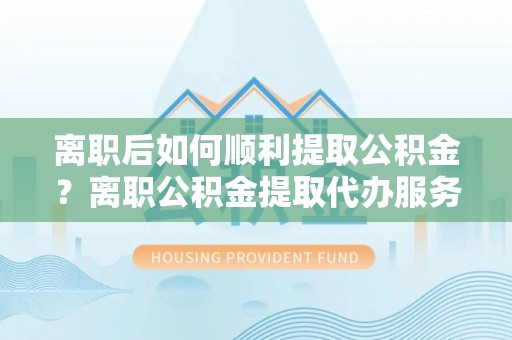 辉县离职后如何顺利提取公积金？离职公积金提取代办服务指南