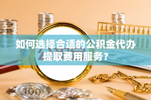 辉县如何选择合适的公积金代办提取费用服务？