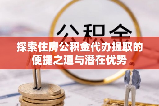 辉县探索住房公积金代办提取的便捷之道与潜在优势