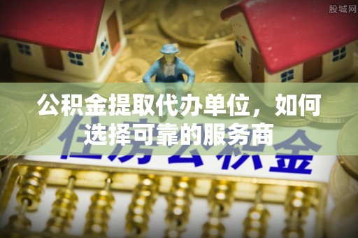 辉县公积金提取代办单位，如何选择可靠的服务商