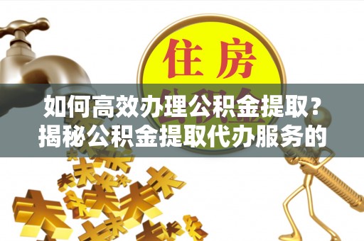 辉县如何高效办理公积金提取？揭秘公积金提取代办服务的优势与注意事项