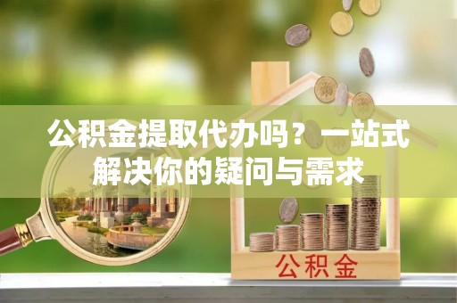辉县公积金提取代办吗？一站式解决你的疑问与需求