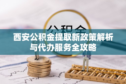 辉县西安公积金提取新政策解析与代办服务全攻略