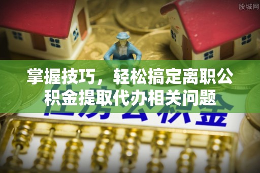 辉县掌握技巧，轻松搞定离职公积金提取代办相关问题