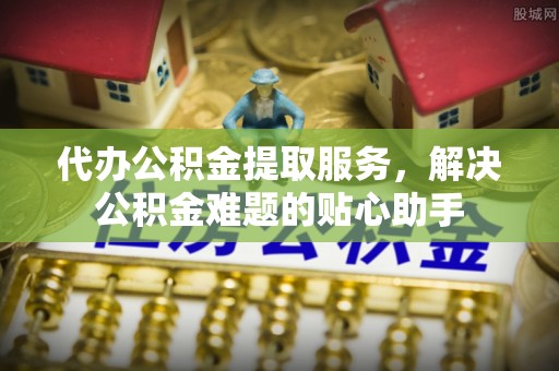 辉县代办公积金提取服务，解决公积金难题的贴心助手