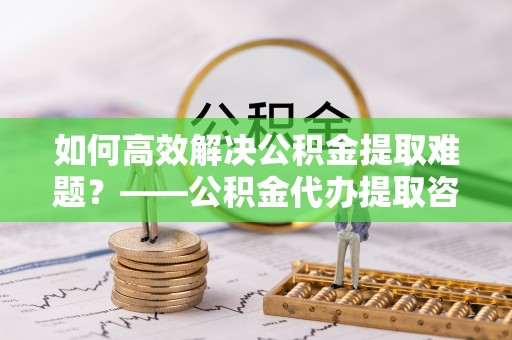 辉县如何高效解决公积金提取难题？——公积金代办提取咨询服务全解析