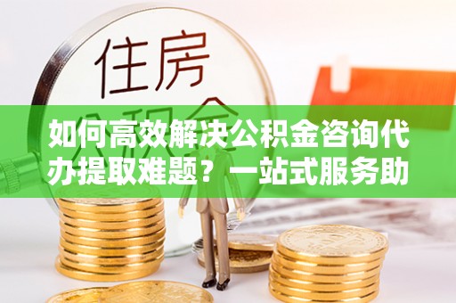 辉县如何高效解决公积金咨询代办提取难题？一站式服务助您轻松搞定