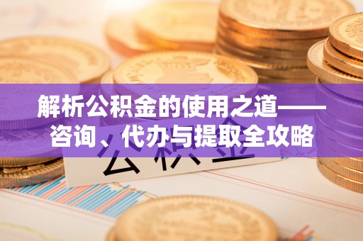 辉县解析公积金的使用之道——咨询、代办与提取全攻略