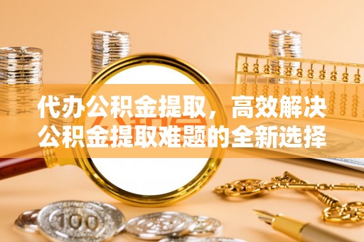 辉县代办公积金提取，高效解决公积金提取难题的全新选择