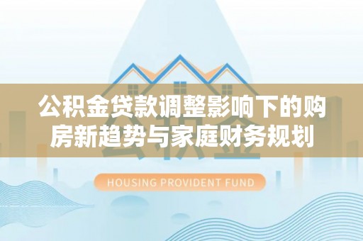 辉县公积金贷款调整影响下的购房新趋势与家庭财务规划