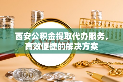 辉县西安公积金提取代办服务，高效便捷的解决方案