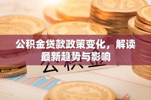 辉县公积金贷款政策变化，解读最新趋势与影响