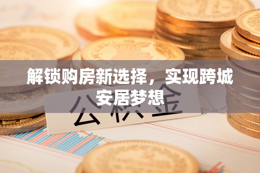 辉县解锁购房新选择，实现跨城安居梦想