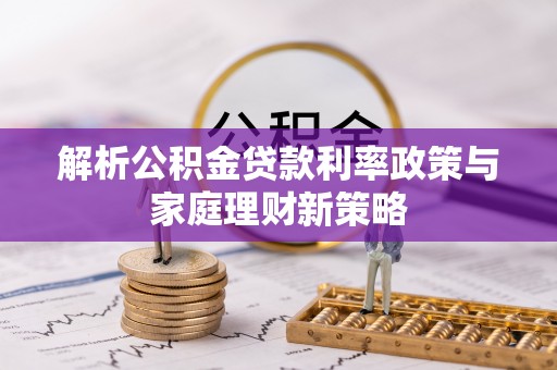 辉县解析公积金贷款利率政策与家庭理财新策略