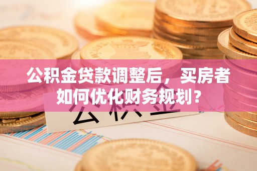 辉县公积金贷款调整后，买房者如何优化财务规划？