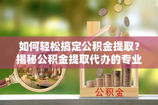 辉县如何轻松搞定公积金提取？揭秘公积金提取代办的专业服务
