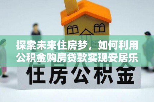 辉县探索未来住房梦，如何利用公积金购房贷款实现安居乐业