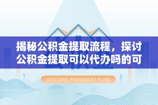 辉县揭秘公积金提取流程，探讨公积金提取可以代办吗的可行性与注意事项