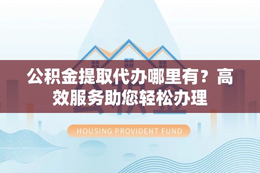 辉县公积金提取代办哪里有？高效服务助您轻松办理