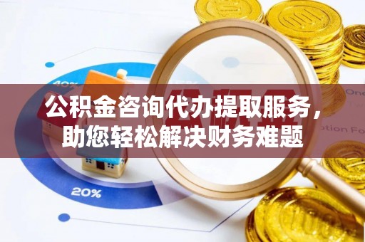 辉县公积金咨询代办提取服务，助您轻松解决财务难题