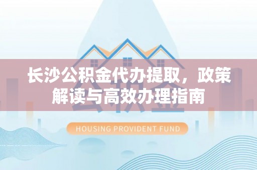 辉县长沙公积金代办提取，政策解读与高效办理指南