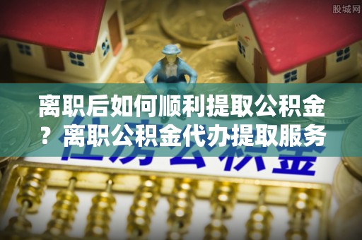 辉县离职后如何顺利提取公积金？离职公积金代办提取服务助力无忧办理
