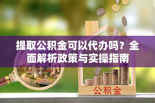 辉县提取公积金可以代办吗？全面解析政策与实操指南