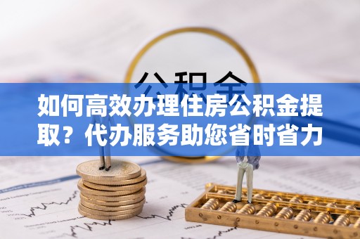 辉县如何高效办理住房公积金提取？代办服务助您省时省力