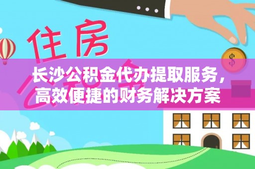 辉县长沙公积金代办提取服务，高效便捷的财务解决方案