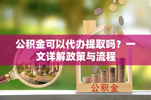 辉县公积金可以代办提取吗？一文详解政策与流程