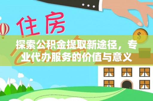 辉县探索公积金提取新途径，专业代办服务的价值与意义
