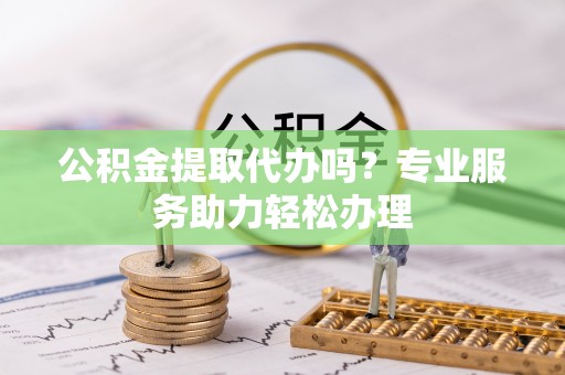 辉县公积金提取代办吗？专业服务助力轻松办理