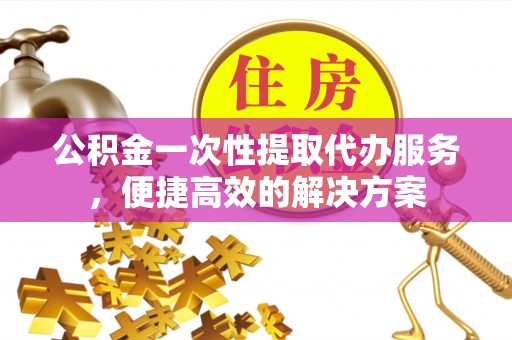辉县公积金一次性提取代办服务，便捷高效的解决方案