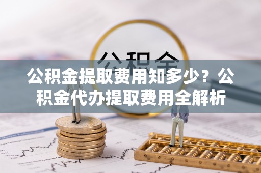 辉县公积金提取费用知多少？公积金代办提取费用全解析