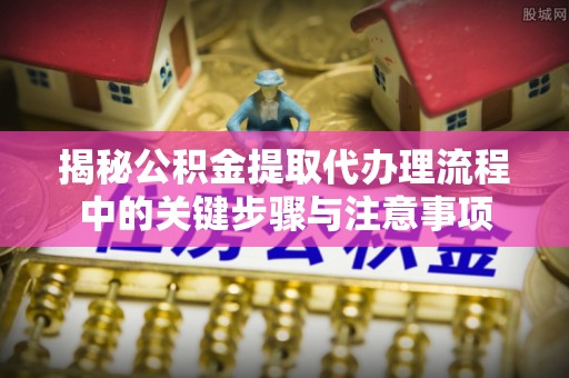 辉县揭秘公积金提取代办理流程中的关键步骤与注意事项