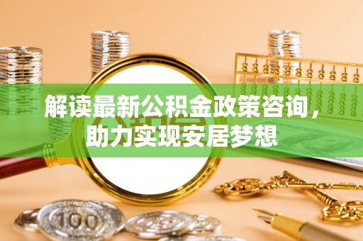 辉县解读最新公积金政策咨询，助力实现安居梦想