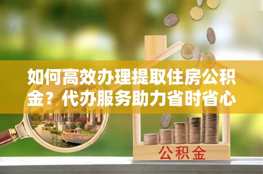 辉县如何高效办理提取住房公积金？代办服务助力省时省心