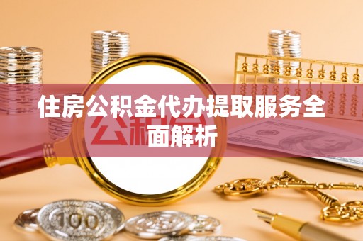 辉县住房公积金代办提取服务全面解析