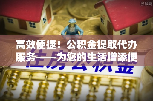 辉县高效便捷！公积金提取代办服务——为您的生活增添便利