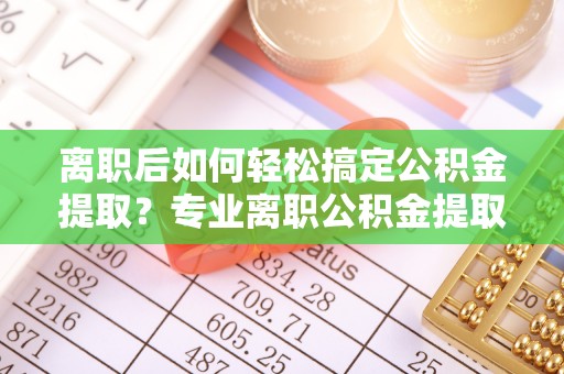 辉县离职后如何轻松搞定公积金提取？专业离职公积金提取代办服务来帮你