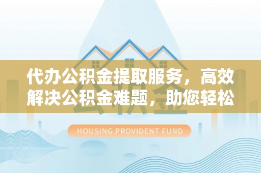 辉县代办公积金提取服务，高效解决公积金难题，助您轻松理财